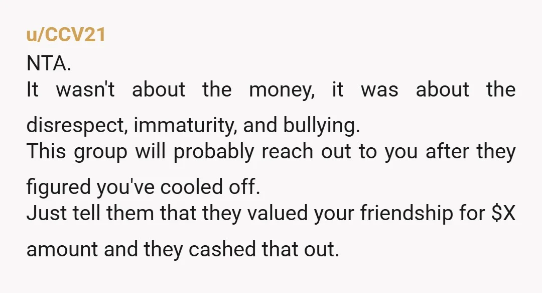 u/CCV21 NTA. It wasn't about the money, it was about the disrespect, immaturity, and bullying. This group will probably reach out to you after they figured you've cooled off. Just...