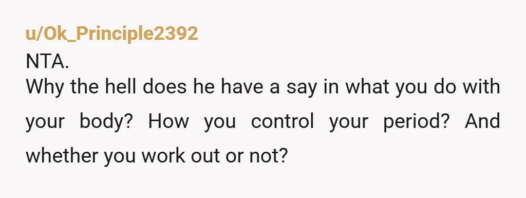 u/Ok_Principle2392
NTA.
Why the hell does he have a say in what you do with your body? How you control your period? And whether you work out or not?