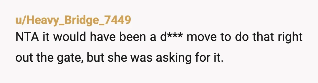 u/Heavy_Bridge_7449
NTA it would have been a d*** move to do that right out the gate, but she was asking for it.