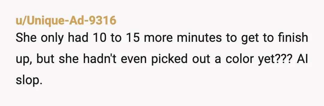 u/Unique-Ad-9316
She only had 10 to 15 more minutes to get to finish up, but she hadn't even picked out a color yet??? AI slop.