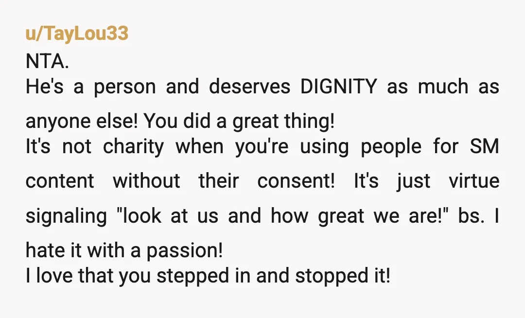 u/TayLou33 NTA. He's a person and deserves DIGNITY as much as anyone else! You did a great thing! It's not charity when you're using people for SM content without their...