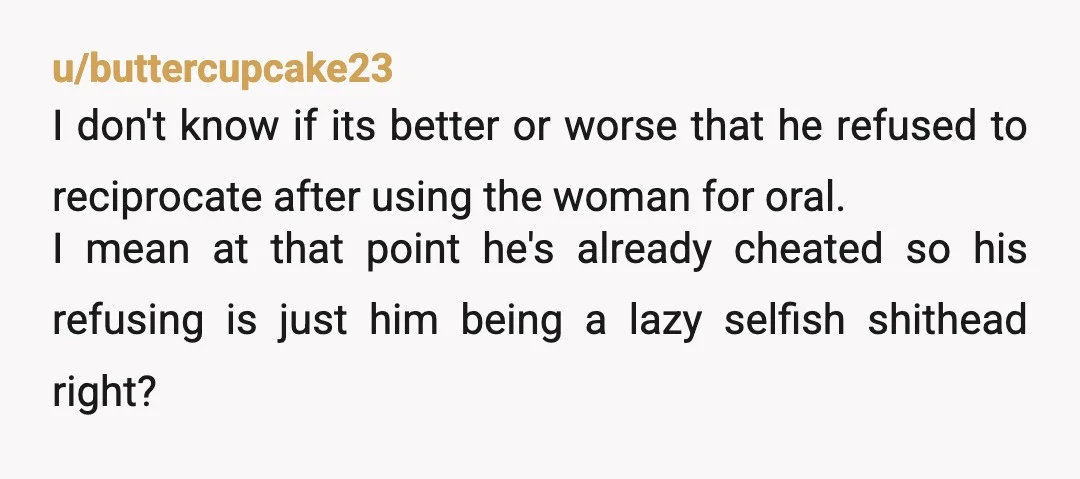 u/buttercupcake23 I don't know if its better or worse that he refused to reciprocate after using the woman for oral. I mean at that point he's already cheated so his...