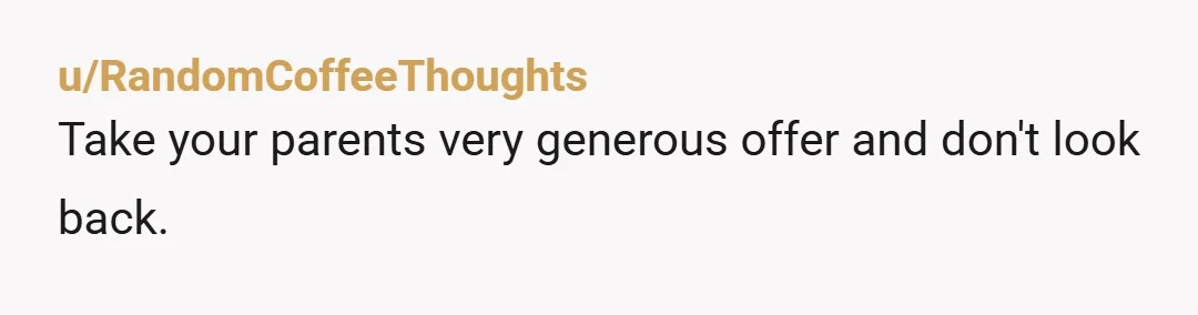 u/RandomCoffeeThoughts
Take your parents very generous offer and don't look back.