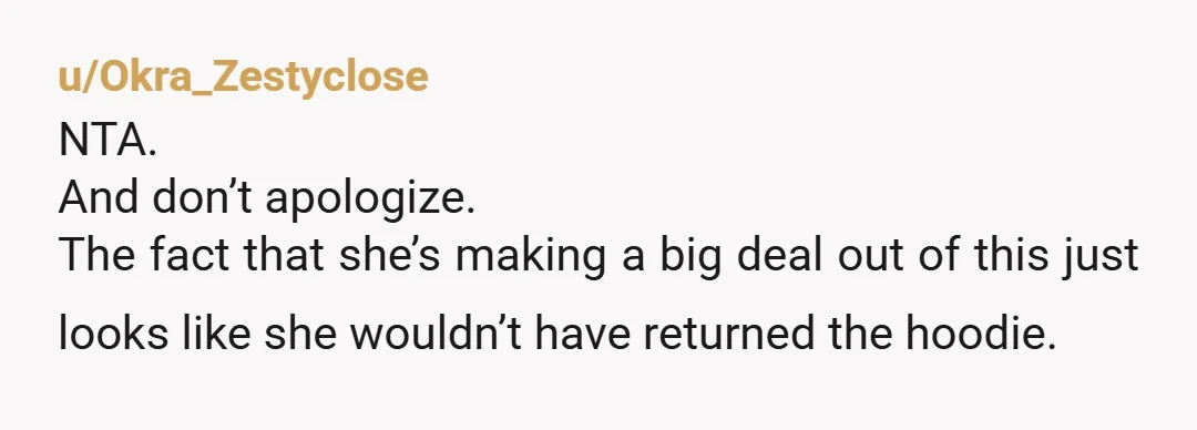 u/Okra_Zestyclose
NTA.
And don’t apologize.
The fact that she’s making a big deal out of this just looks like she wouldn’t have returned the hoodie.