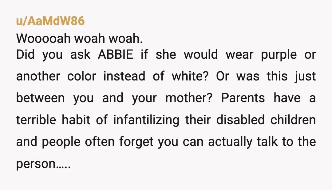 u/Physical_Ad5135 NTA. Sounds like mom encouraged Abbie to get a wedding dress because it seems like it would be pretty easy to steer her to a purple bridesmaid dress. I...