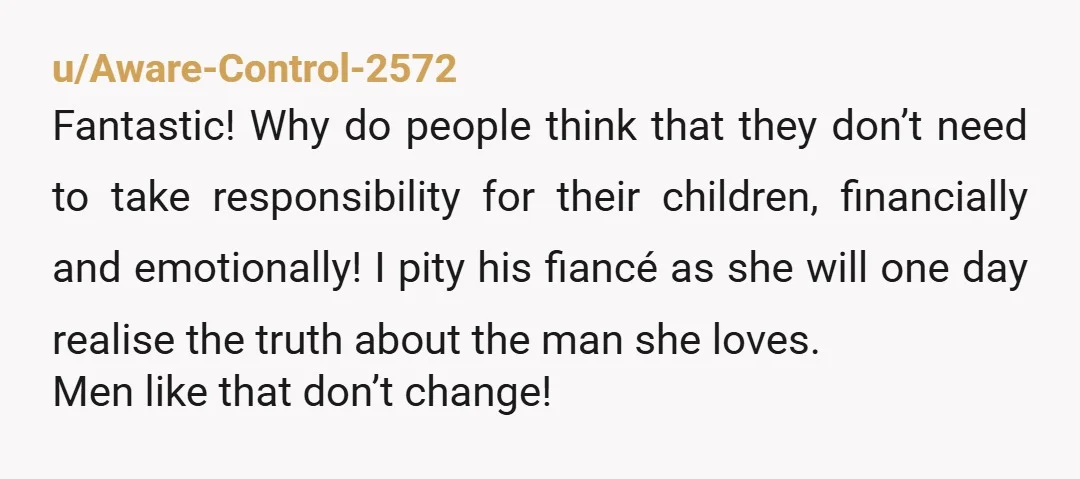u/Aware-Control-2572 Fantastic! Why do people think that they don’t need to take responsibility for their children, financially and emotionally! I pity his fiancé as she will one day realise the...