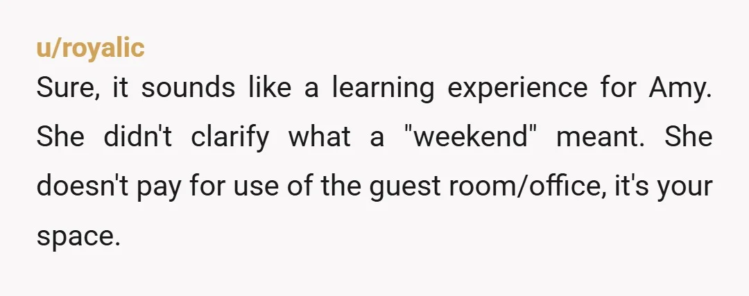 u/royalic
Sure, it sounds like a learning experience for Amy. She didn't clarify what a "weekend" meant. She doesn't pay for use of the guest room/office, it's your space.