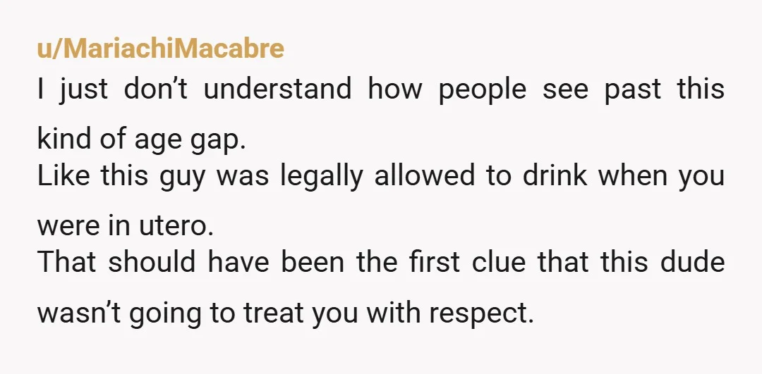 u/MariachiMacabre I just don’t understand how people see past this kind of age gap. Like this guy was legally allowed to drink when you were in utero. That should have...