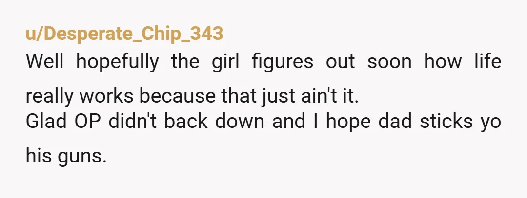 u/Desperate_Chip_343
Well hopefully the girl figures out soon how life really works because that just ain't it.
Glad OP didn't back down and I hope dad sticks yo his guns.