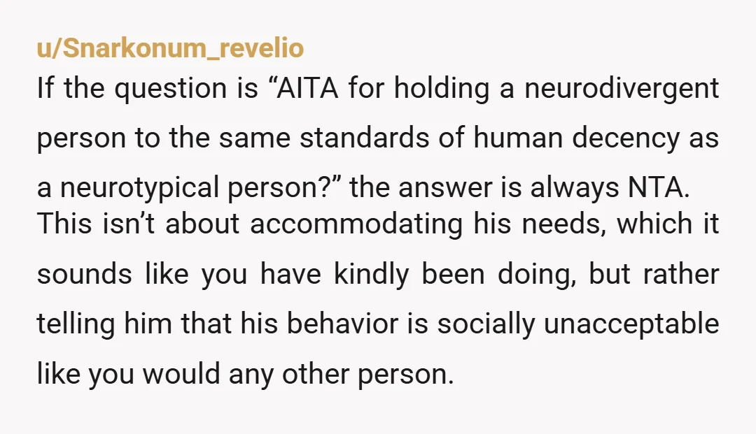 u/Creative_Stand5998 NTA Being understanding of people with special needs is one thing, but when someone is making you uncomfortable by saying what I assume are 'weird' things, and then just...