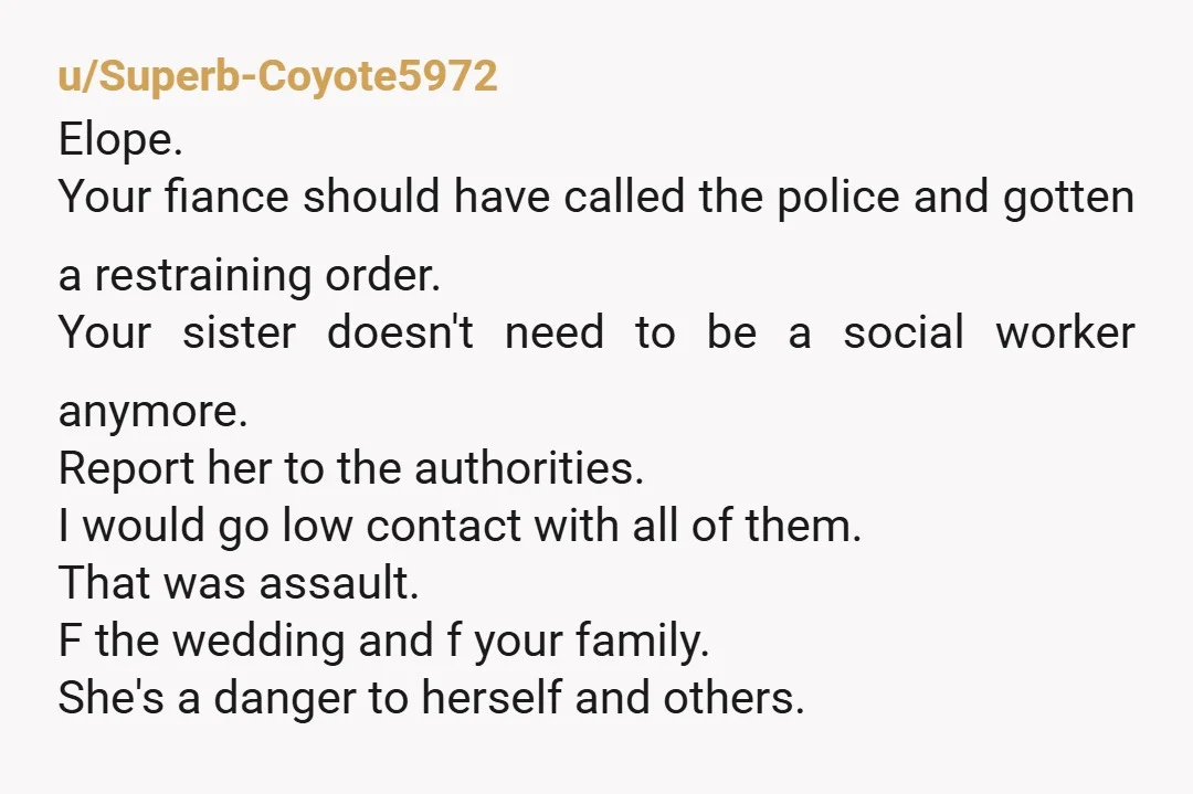 u/Superb-Coyote5972 Elope. Your fiance should have called the police and gotten a restraining order. Your sister doesn't need to be a social worker anymore. Report her to the authorities. I...