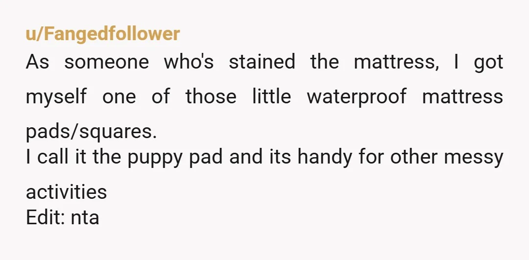 u/Fangedfollower As someone who's stained the mattress, I got myself one of those little waterproof mattress pads/squares. I call it the puppy pad and its handy for other messy activities...
