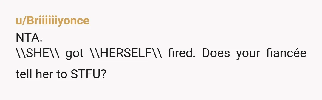 u/Briiiiiiyonce
NTA.
\\SHE\\ got \\HERSELF\\ fired. Does your fiancée tell her to STFU?