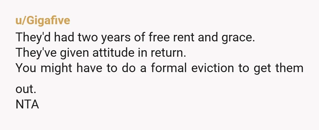 u/Gigafive
They'd had two years of free rent and grace.
They've given attitude in return.
You might have to do a formal eviction to get them out.
NTA