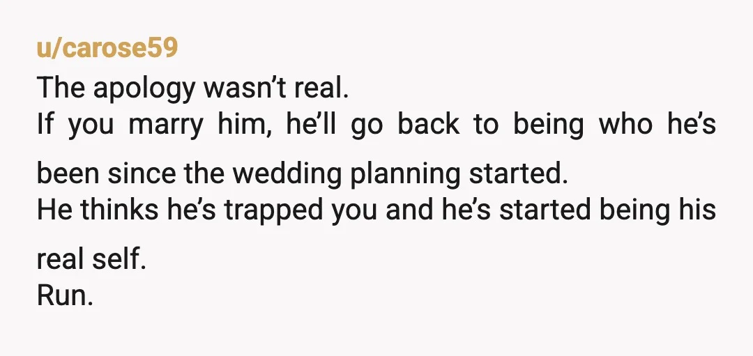 u/carose59 The apology wasn’t real. If you marry him, he’ll go back to being who he’s been since the wedding planning started. He thinks he’s trapped you and he’s started...
