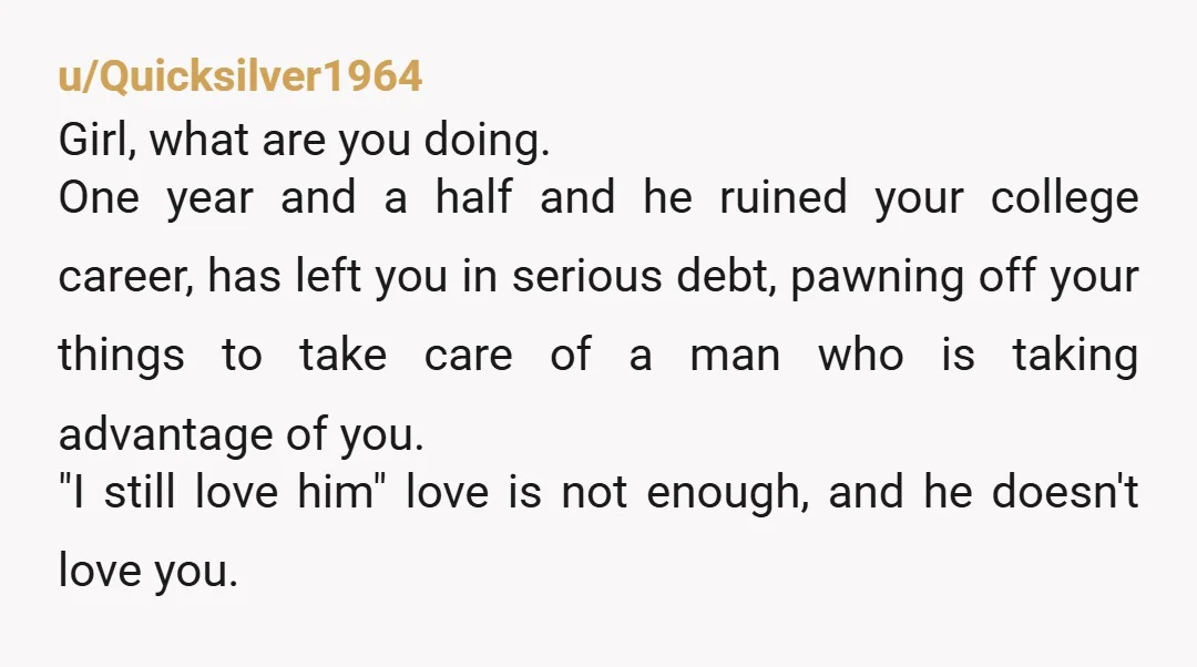 u/Quicksilver1964 Girl, what are you doing. One year and a half and he ruined your college career, has left you in serious debt, pawning off your things to take care...