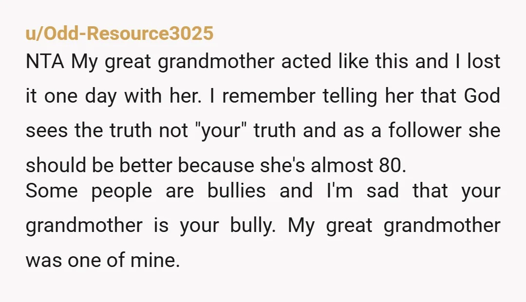 u/Odd-Resource3025 NTA My great grandmother acted like this and I lost it one day with her. I remember telling her that God sees the truth not "your" truth and as...