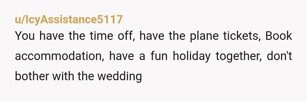 u/IcyAssistance5117
You have the time off, have the plane tickets, Book accommodation, have a fun holiday together, don't bother with the wedding