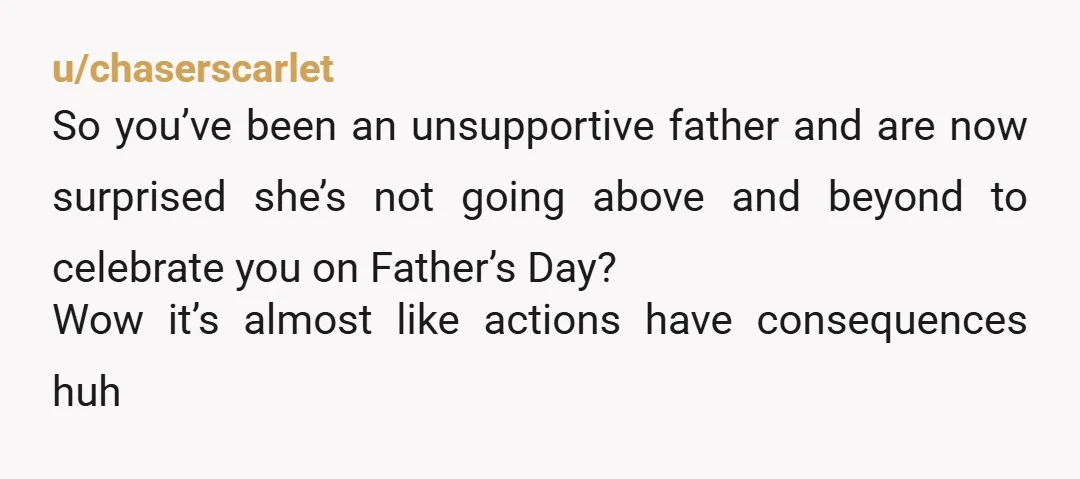 u/chaserscarlet So you’ve been an unsupportive father and are now surprised she’s not going above and beyond to celebrate you on Father’s Day? Wow it’s almost like actions have consequences...