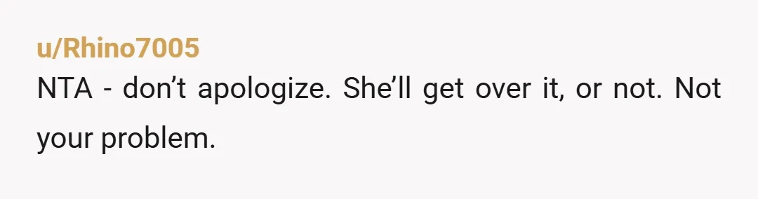 u/Rhino7005
NTA - don’t apologize. She’ll get over it, or not. Not your problem.