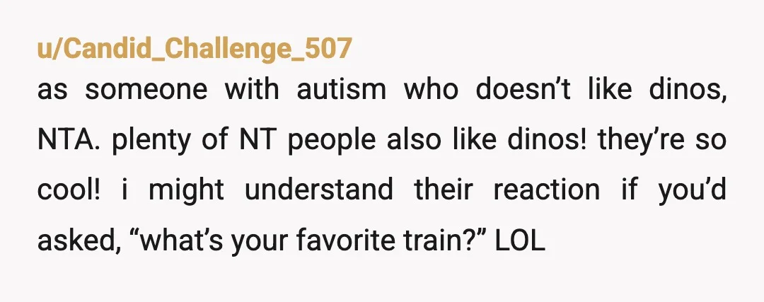 u/CaptainSneakers NTA, but, unfortunately, there was an online trend a while back about basically doing this exact thing to an autistic person so you could mock them about it. Asking...