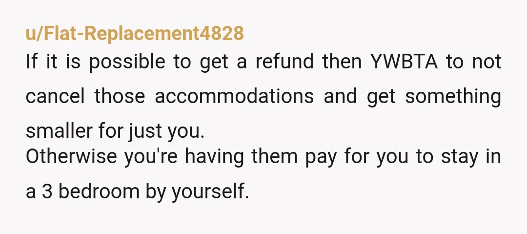 u/Flat-Replacement4828 If it is possible to get a refund then YWBTA to not cancel those accommodations and get something smaller for just you. Otherwise you're having them pay for you...