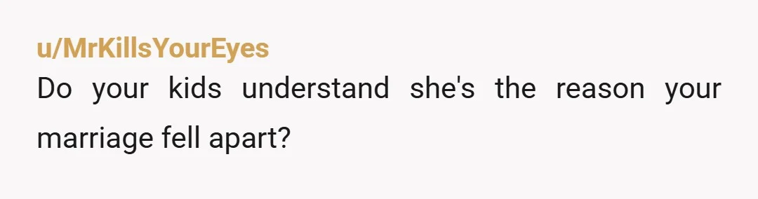 u/MrKillsYourEyes
Do your kids understand she's the reason your marriage fell apart?