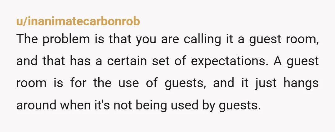 u/inanimatecarbonrob The problem is that you are calling it a guest room, and that has a certain set of expectations. A guest room is for the use of guests, and...