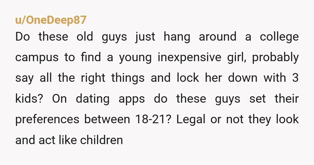 u/OneDeep87 Do these old guys just hang around a college campus to find a young inexpensive girl, probably say all the right things and lock her down with 3 kids?...