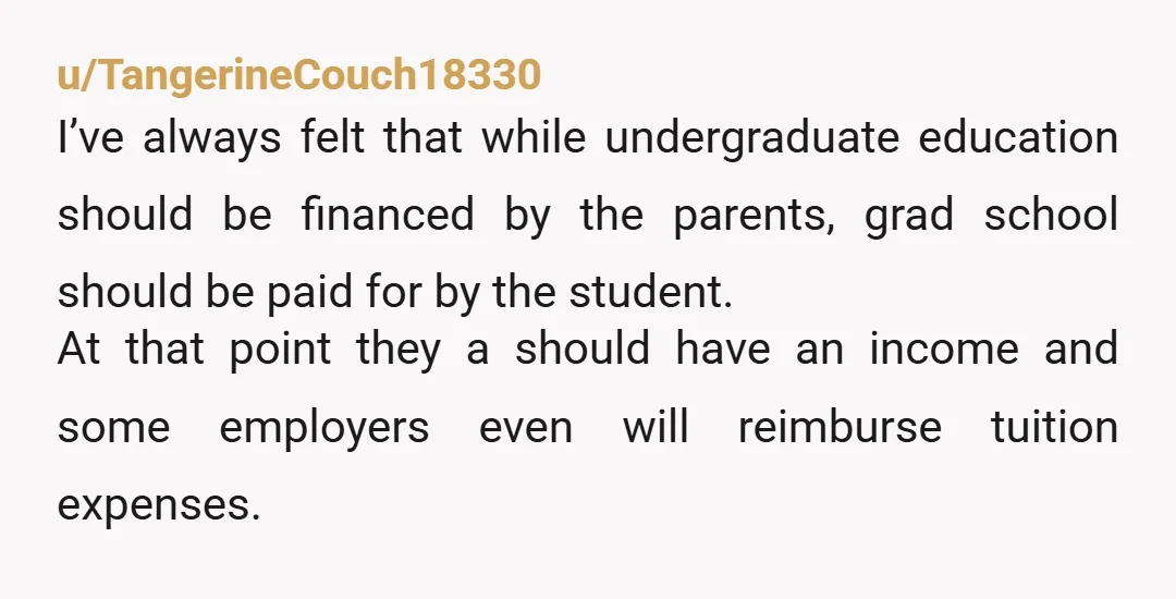u/TangerineCouch18330 I’ve always felt that while undergraduate education should be financed by the parents, grad school should be paid for by the student. At that point they a should have...