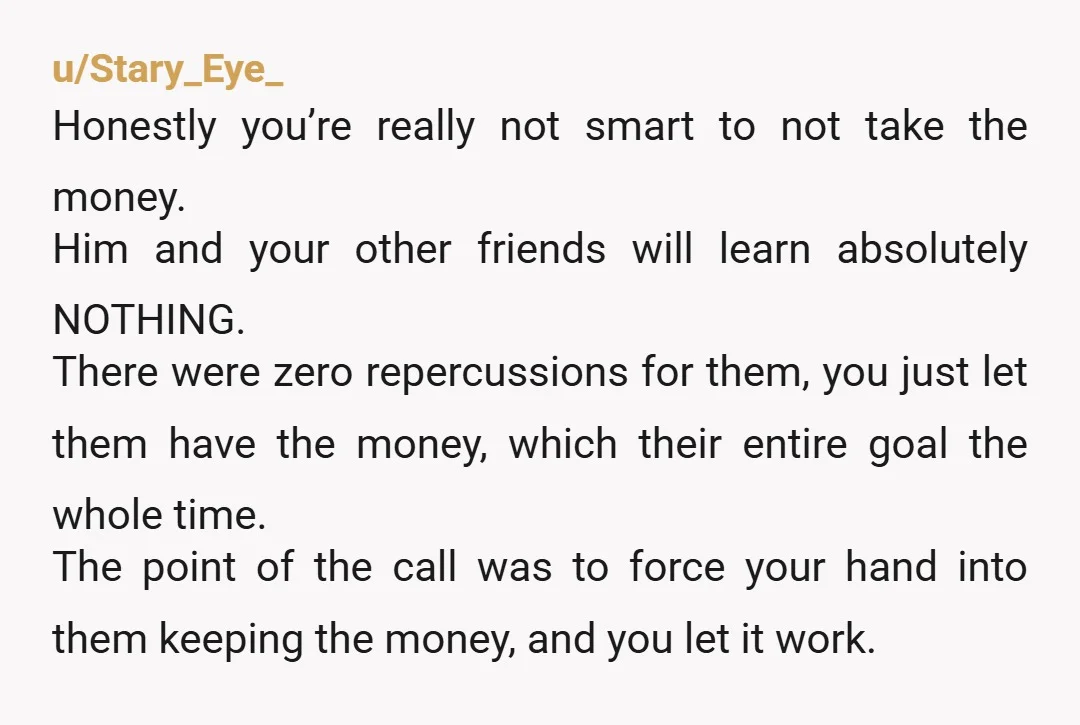 u/Stary_Eye_ Honestly you’re really not smart to not take the money. Him and your other friends will learn absolutely NOTHING. There were zero repercussions for them, you just let them...