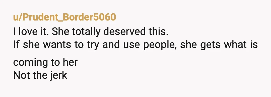 u/Prudent_Border5060
I love it. She totally deserved this.
If she wants to try and use people, she gets what is coming to her
Not the jerk