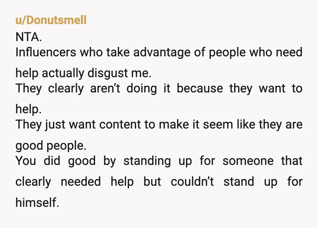u/Donutsmell NTA. Influencers who take advantage of people who need help actually disgust me. They clearly aren’t doing it because they want to help. They just want content to make...
