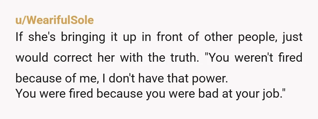 u/WearifulSole If she's bringing it up in front of other people, just would correct her with the truth. "You weren't fired because of me, I don't have that power. You...