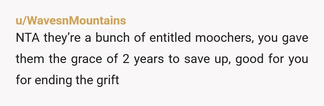 u/WavesnMountains
NTA they’re a bunch of entitled moochers, you gave them the grace of 2 years to save up, good for you for ending the grift