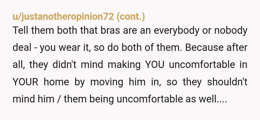 u/Fit_Strike8584 Honestly, you should be wearing a bra because you appear to live with 2 children that have expressed a sexual interest in you. Your husband by marrying and I'm...