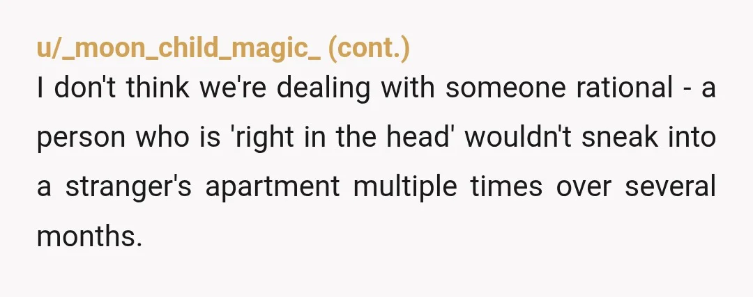 u/BaldChihuahua That’s creepy AF. She learnt you schedule enough to enter your flat, no your exact timing. The entitlement is off the charts. Not even feeling guilty! My question is...