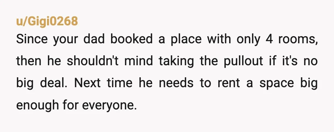u/Gigi0268 Since your dad booked a place with only 4 rooms, then he shouldn't mind taking the pullout if it's no big deal. Next time he needs to rent a...