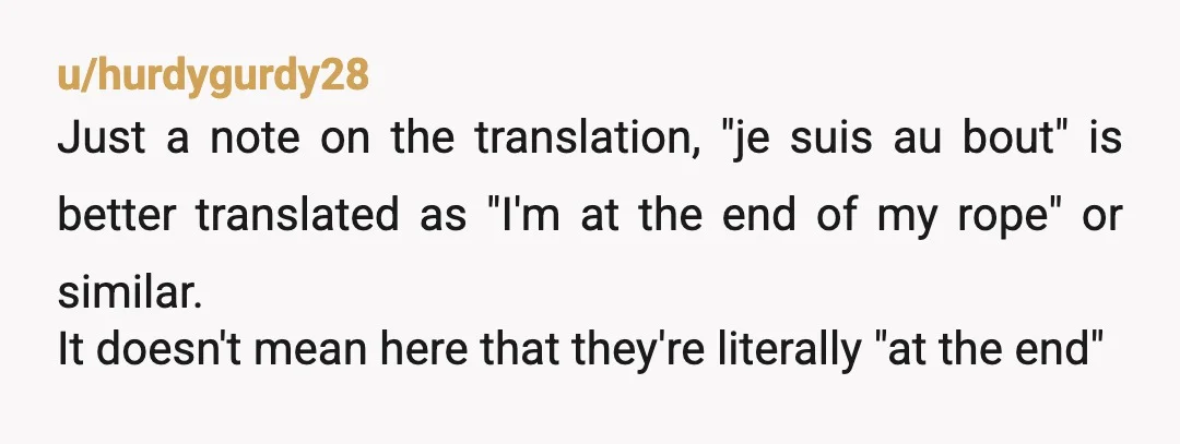 u/hurdygurdy28 Just a note on the translation, "je suis au bout" is better translated as "I'm at the end of my rope" or similar. It doesn't mean here that they're...