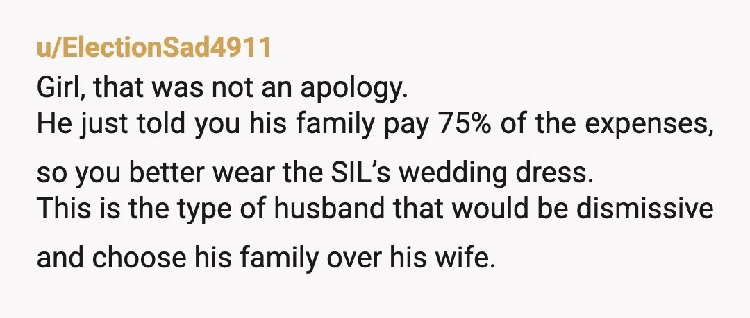 u/ElectionSad4911 Girl, that was not an apology. He just told you his family pay 75% of the expenses, so you better wear the SIL’s wedding dress. This is the type...
