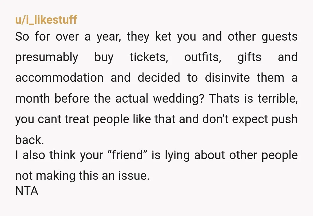 u/i_likestuff So for over a year, they ket you and other guests presumably buy tickets, outfits, gifts and accommodation and decided to disinvite them a month before the actual wedding?...