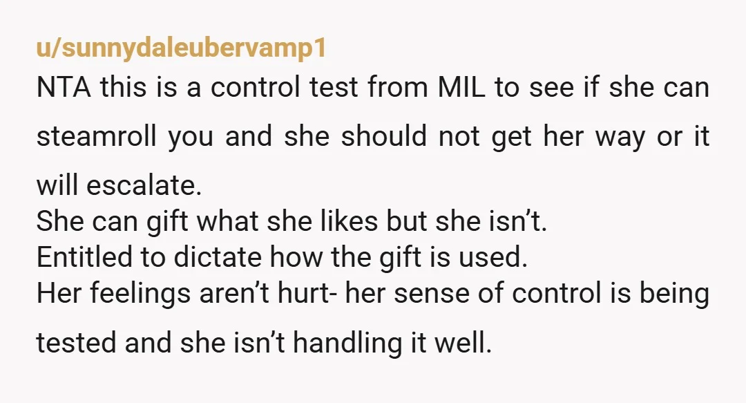 u/CardiologistNo8766 NTA. Your MIL sounds like my mom. My mother will gift me, for example, a dress and specify that it is for X occasion, and it matches this and...