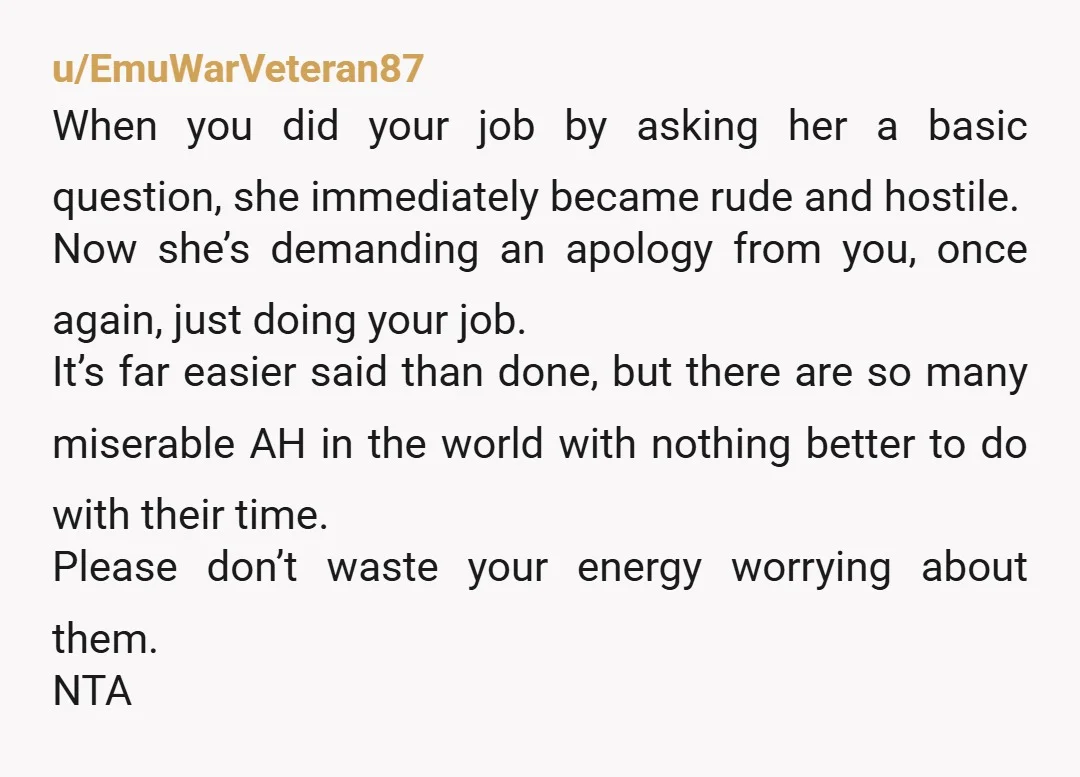 u/EmuWarVeteran87 When you did your job by asking her a basic question, she immediately became rude and hostile. Now she’s demanding an apology from you, once again, just doing your...