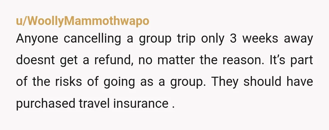 u/WoollyMammothwapo Anyone cancelling a group trip only 3 weeks away doesnt get a refund, no matter the reason. It’s part of the risks of going as a group. They should...