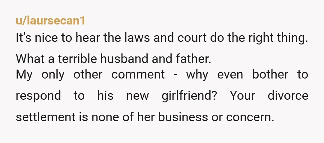 u/laursecan1 It’s nice to hear the laws and court do the right thing. What a terrible husband and father. My only other comment - why even bother to respond to...