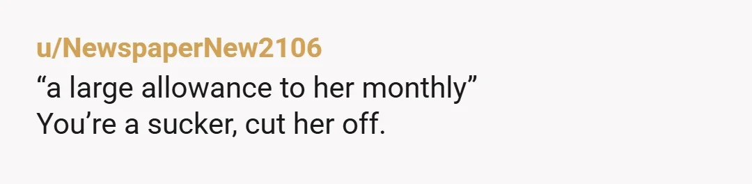 u/NewspaperNew2106
“a large allowance to her monthly”
You’re a sucker, cut her off.