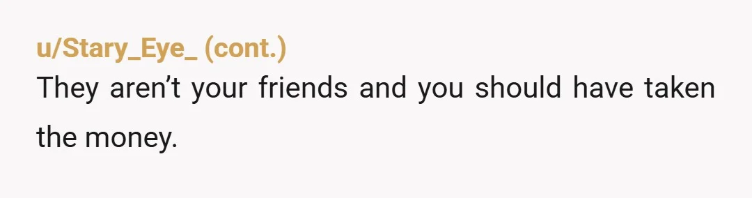 u/floobles5006 And to all of those laying into you for not taking the money, I entirely get your reasoning. He would've felt like he had been the bigger person and...