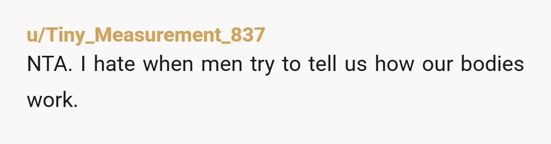 u/Tiny_Measurement_837
NTA. I hate when men try to tell us how our bodies work.