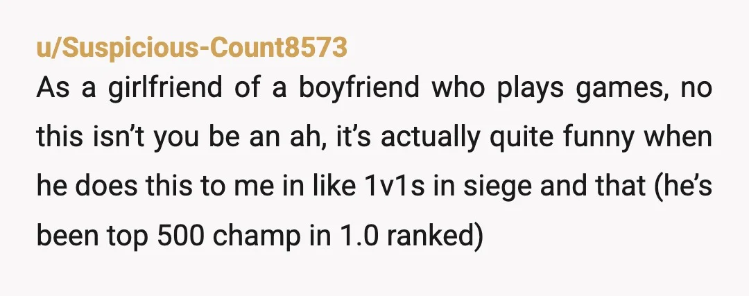 u/Suspicious-Count8573 As a girlfriend of a boyfriend who plays games, no this isn’t you be an ah, it’s actually quite funny when he does this to me in like 1v1s...