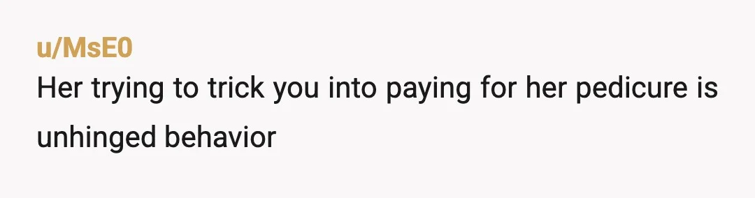 u/MsE0
Her trying to trick you into paying for her pedicure is unhinged behavior 